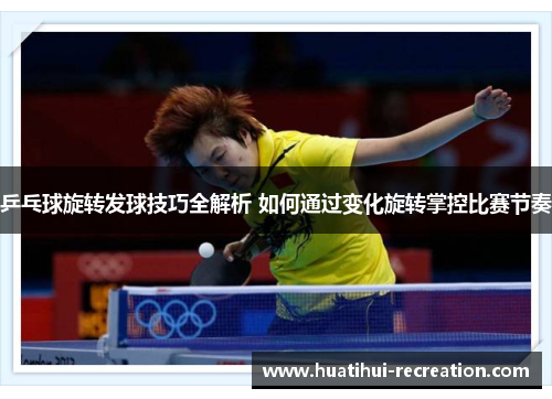 乒乓球旋转发球技巧全解析 如何通过变化旋转掌控比赛节奏